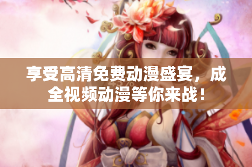 享受高清免费动漫盛宴，成全视频动漫等你来战！