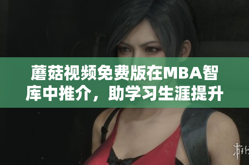 蘑菇视频免费版在MBA智库中推介，助学习生涯提升！