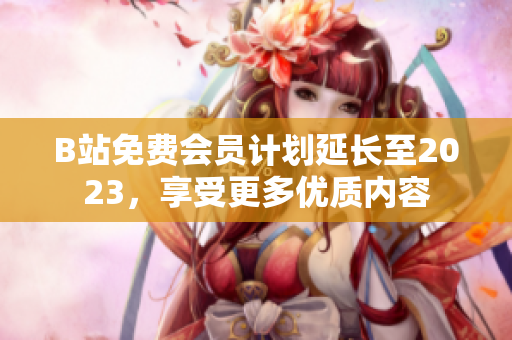 B站免费会员计划延长至2023，享受更多优质内容