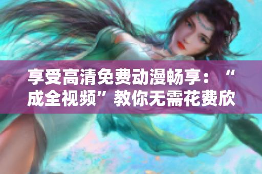 享受高清免费动漫畅享：“成全视频”教你无需花费欣赏动漫！