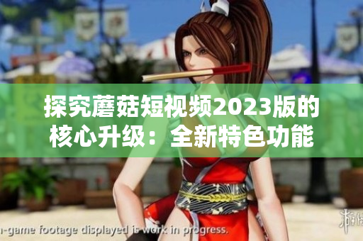 探究蘑菇短视频2023版的核心升级：全新特色功能