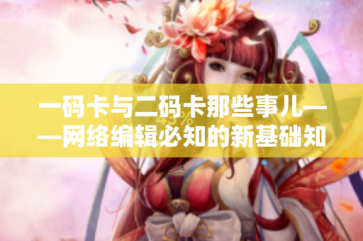 一码卡与二码卡那些事儿——网络编辑必知的新基础知识