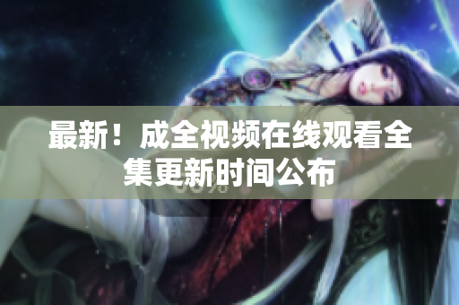 最新！成全视频在线观看全集更新时间公布