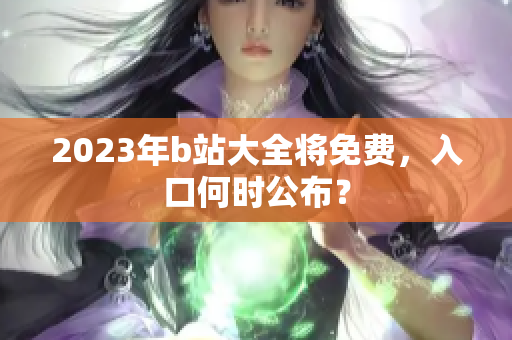 2023年b站大全将免费，入口何时公布？