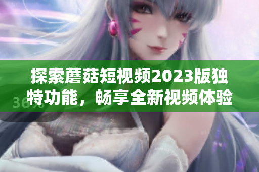 探索蘑菇短视频2023版独特功能，畅享全新视频体验！