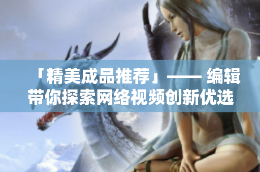 「精美成品推荐」—— 编辑带你探索网络视频创新优选