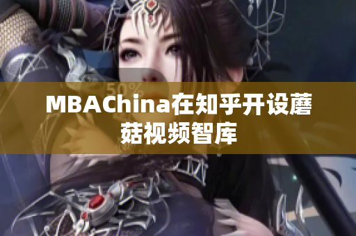 MBAChina在知乎开设蘑菇视频智库