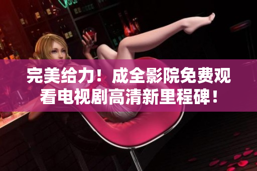 完美给力！成全影院免费观看电视剧高清新里程碑！