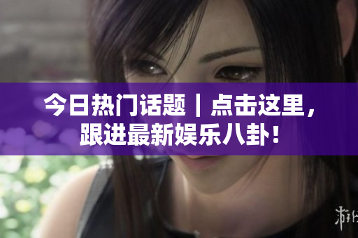 今日热门话题｜点击这里，跟进最新娱乐八卦！