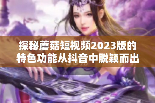 探秘蘑菇短视频2023版的特色功能从抖音中脱颖而出！