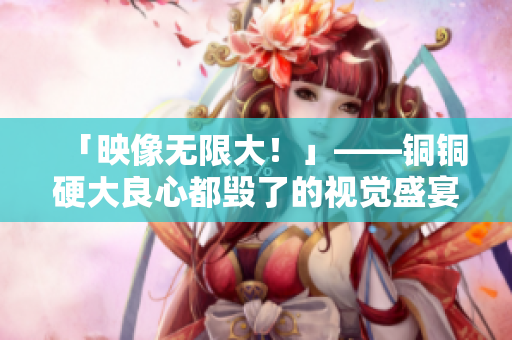「映像无限大！」——铜铜硬大良心都毁了的视觉盛宴