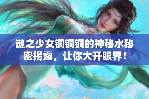 谜之少女铜铜铜的神秘水秘密揭露，让你大开眼界！
