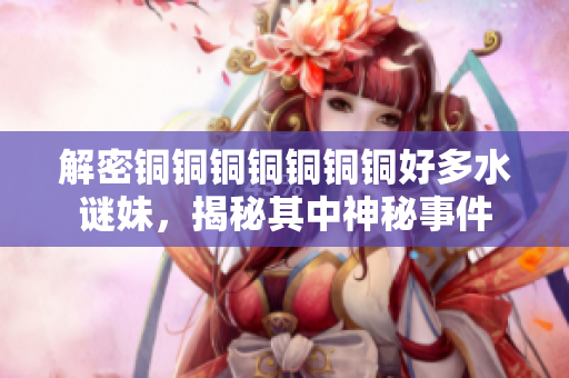 解密铜铜铜铜铜铜铜好多水谜妹，揭秘其中神秘事件